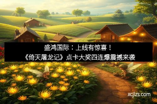 盛鸿国际：上线有惊喜！《倚天屠龙记》点卡大奖四连爆震撼来袭